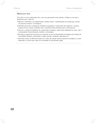 Ciências                                                                           Ensino Fundamental


         ORIENTAÇÃO     FINAL

         Para saber se você compreendeu bem o que está apresentado neste capítulo, verifique se está apto a
         demonstrar que é capaz de:
         • Observar e identificar, em representações variadas, fontes e transformações de energia que ocorrem
           em processos naturais e tecnológicos.
         • Identificar processos e substâncias utilizados na produção e conservação dos alimentos, e noutros
           produtos de uso comum, avaliando riscos e benefícios dessa utilização para a saúde pessoal.
         • Associar a solução de problemas da comunicação, transporte, saúde (como epidemias) ou outro, com o
           correspondente desenvolvimento científico e tecnológico.
         • Reconhecer argumentos favoráveis ou contrários ao uso de determinadas tecnologias para solução de
           necessidades humanas, relacionadas à saúde, moradia, transporte, agricultura etc.
         • Selecionar, dentre as diferentes formas de se obter um mesmo recurso material ou energético, as mais
           adequadas ou viáveis para suprir as necessidades de determinada região.




58
 