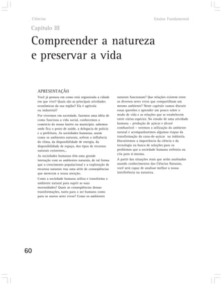 Ciências                                                                          Ensino Fundamental

 Capítulo III

 Compreender a natureza
 e preservar a vida

        APRESENTAÇÃO
        Você já pensou em como está organizada a cidade      naturais funcionam? Que relações existem entre
        em que vive? Quais são as principais atividades      os diversos seres vivos que compartilham um
        econômicas da sua região? Ela é agrícola             mesmo ambiente? Neste capítulo vamos discutir
        ou industrial?                                       essas questões e aprender um pouco sobre o
        Por vivermos em sociedade, fazemos uma idéia de      modo de vida e as relações que se estabelecem
        como funciona a vida social, conhecemos o            entre várias espécies. No estudo de uma atividade
        comércio do nosso bairro ou município, sabemos       humana – produção de açúcar e álcool
        onde fica o posto de saúde, a delegacia de polícia   combustível – veremos a utilização do ambiente
        e a prefeitura. As sociedades humanas, assim         natural e acompanharemos algumas etapas da
        como os ambientes naturais, sofrem a influência      transformação da cana-de-açúcar na indústria.
        do clima, da disponibilidade de energia, da          Discutiremos a importância da ciência e da
        disponibilidade de espaço, dos tipos de recursos     tecnologia na busca de soluções para os
        naturais existentes...                               problemas que a sociedade humana enfrenta ou
                                                             cria para si mesma.
        As sociedades humanas têm uma grande
        interação com os ambientes naturais, de tal forma    A partir das situações reais que serão analisadas
        que o crescimento populacional e a exploração de     usando conhecimentos das Ciências Naturais,
        recursos naturais traz uma série de conseqüências    você será capaz de analisar melhor a nossa
        que merecem a nossa atenção.                         interferência na natureza.
        Como a sociedade humana utiliza e transforma o
        ambiente natural para suprir as suas
        necessidades? Quais as conseqüências dessas
        transformações, tanto para o ser humano como
        para os outros seres vivos? Como os ambientes




60
 