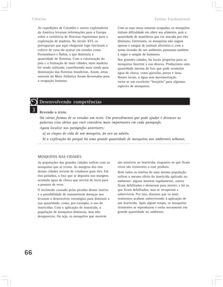 Ciências                                                                         Ensino Fundamental

        As expedições de Colombo e outros exploradores       Com as suas áreas naturais ocupadas, os mosquitos
        da América levaram informações para a Europa         tinham dificuldade em obter seu alimento, pois a
        sobre a existência de florestas riquíssimas para a   quantidade de mamíferos que era atacada por eles
        exploração de madeira. No século XVI, os             diminuiu. Entretanto, os mosquitos não sugam
        portugueses que aqui chegaram logo iniciaram o       apenas o sangue de animais silvestres e, com a
        cultivo de cana-de-açúcar em estados como            nossa invasão do seu ambiente, passaram também
        Pernambuco e Bahia, o que diminuiu a                 a sugar o sangue de humanos.
        quantidade de florestas. Com a colonização do        Nas grandes cidades, há locais propícios para os
        país e a formação de mais cidades, mais madeira      mosquitos fazerem a sua desova. Produzimos uma
        foi sendo utilizada, contribuindo mais ainda para    quantidade imensa de lixo que pode acumular
        diminuição das florestas brasileiras. Assim, áreas   água de chuva, como garrafas, pneus e latas.
        naturais da Mata Atlântica foram devastadas para     Nesses locais, a água sem movimentação
        a ocupação humana.                                   torna-se um excelente “berçário” para algumas
                                                             espécies de mosquitos.



         Desenvolvendo competências
 3       Revendo o texto.
         Há várias formas de se estudar um texto. Um procedimento que pode ajudar é destacar as
         palavras e/ou idéias que você considera mais importantes em cada parágrafo.
         Agora localize nos parágrafos anteriores:
          a) as etapas de vida de um mosquito, do ovo ao adulto.
          b) a explicação do porquê há uma grande quantidade de mosquitos nos ambientes urbanos.



        MOSQUITOS NAS CIDADES
        As populações das grandes cidades sofrem com os      são sensíveis ao inseticida, enquanto os que ficam
        mosquitos que aí vivem. As margens dos rios          vivos são resistentes a esse produto.
        dessas cidades servem de criadouro para eles. Em     Nem todos os insetos de uma mesma população
        rios poluídos, o lixo que se deposita nas margens    sofrem o mesmo efeito do inseticida aplicado no
        acumula água de chuva que servirá de local para      ambiente: alguns morrem rapidamente, outros
        a postura de ovos.                                   ficam debilitados e demoram para morrer, e há os
        O incômodo causado pelas picadas desses insetos      que ficam debilitados, mas se recuperam e
        e a possibilidade de transmitirem doenças nos        sobrevivem. Por isso, dizemos que os mais
        levaram a desenvolver estratégias para diminuir a    resistentes acabam sobrevivendo à aplicação de
        sua quantidade, como, por exemplo, o uso de          um inseticida. Após algum tempo, os mosquitos
        inseticidas. Com a aplicação do inseticida, a        resistentes se reproduzem e estão novamente em
        população de mosquitos diminuiu, mas não             grande quantidade no ambiente.
        desapareceu. Ou seja, os mosquitos que morrem




66
 
