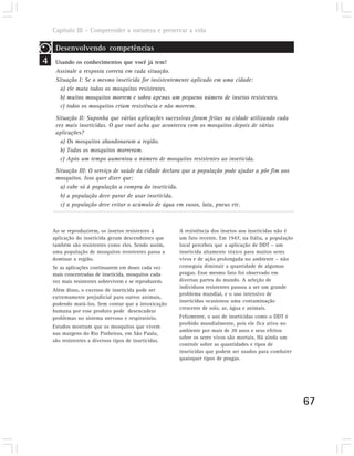 Capítulo III – Compreender a natureza e preservar a vida

     Desenvolvendo competências
4    Usando os conhecimentos que você já tem!
     Assinale a resposta correta em cada situação.
     Situação I: Se o mesmo inseticida for insistentemente aplicado em uma cidade:
       a) ele mata todos os mosquitos resistentes.
       b) muitos mosquitos morrem e sobra apenas um pequeno número de insetos resistentes.
       c) todos os mosquitos criam resistência e não morrem.

     Situação II: Suponha que várias aplicações sucessivas foram feitas na cidade utilizando cada
     vez mais inseticidas. O que você acha que aconteceu com os mosquitos depois de várias
     aplicações?
       a) Os mosquitos abandonaram a região.
       b) Todos os mosquitos morreram.
       c) Após um tempo aumentou o número de mosquitos resistentes ao inseticida.
     Situação III: O serviço de saúde da cidade declara que a população pode ajudar a pôr fim aos
     mosquitos. Isso quer dizer que:
       a) cabe só à população a compra do inseticida.
       b) a população deve parar de usar inseticida.
       c) a população deve evitar o acúmulo de água em vasos, lata, pneus etc.



    Ao se reproduzirem, os insetos resistentes à       A resistência dos insetos aos inseticidas não é
    aplicação do inseticida geram descendentes que     um fato recente. Em 1947, na Itália, a população
    também são resistentes como eles. Sendo assim,     local percebeu que a aplicação de DDT – um
    uma população de mosquitos resistentes passa a     inseticida altamente tóxico para muitos seres
    dominar a região.                                  vivos e de ação prolongada no ambiente – não
    Se as aplicações continuarem em doses cada vez     conseguia diminuir a quantidade de algumas
    mais concentradas de inseticida, mosquitos cada    pragas. Esse mesmo fato foi observado em
    vez mais resistentes sobrevivem e se reproduzem.   diversas partes do mundo. A seleção de
                                                       indivíduos resistentes passou a ser um grande
    Além disso, o excesso de inseticida pode ser
                                                       problema mundial, e o uso intensivo de
    extremamente prejudicial para outros animais,
                                                       inseticidas ocasionou uma contaminação
    podendo matá-los. Sem contar que a intoxicação
                                                       crescente de solo, ar, água e animais.
    humana por esse produto pode desencadear
    problemas no sistema nervoso e respiratório.       Felizmente, o uso de inseticidas como o DDT é
                                                       proibido mundialmente, pois ele fica ativo no
    Estudos mostram que os mosquitos que vivem
                                                       ambiente por mais de 20 anos e seus efeitos
    nas margens do Rio Pinheiros, em São Paulo,
                                                       sobre os seres vivos são mortais. Há ainda um
    são resistentes a diversos tipos de inseticidas.
                                                       controle sobre as quantidades e tipos de
                                                       inseticidas que podem ser usados para combater
                                                       quaisquer tipos de pragas.




                                                                                                          67
 
