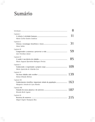 Sumário


Introdução .....................................................................................................................................     8
Capítulo I
     A ciência é atividade humana .........................................................................                                         11
     Maria Cecília Guedes Condeixa
Capítulo II
     Ciência e tecnologia: benefícios e riscos .........................................................                                            31
     Sônia Salém
Capítulo III
     Compreender a natureza e preservar a vida ..................................................                                                  59
     José Trivellato Júnior
Capítulo IV
     A saúde é um direito do cidadão ....................................................................                                          85
     Maria Augusta Querubim Rodrigues Pereira
Capítulo V
     Conhecendo e respeitando o próprio corpo ....................................................                                                 109
     Maria Aparecida de Almeida Lico
Capítulo VI
     Um bom cidadão sabe escolher .......................................................................                                          139
     Nelson Orlando Beltran
Capítulo VII
     Conhecimento científico: importante aliado da população ...........................                                                           163
     Margarete Artacho de Ayra Mendes
Capítulo VIII
     Falando do nosso planeta e do universo ........................................................                                               187
     Ricardo Rechi Aguiar
Capítulo IX
     Recursos da natureza .......................................................................................                                  215
     Miguel Ângelo Thompson Rios
 