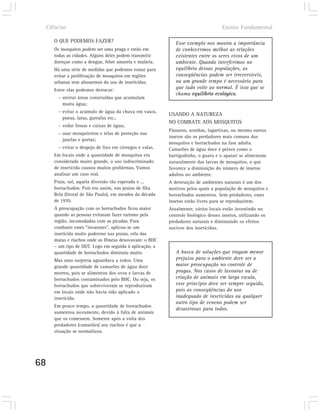 Ciências                                                                        Ensino Fundamental

        O QUE PODEMOS FAZER?                                  Esse exemplo nos mostra a importância
        Os mosquitos podem ser uma praga e estão em           de conhecermos melhor as relações
        todas as cidades. Alguns deles podem transmitir       existentes entre os seres vivos de um
        doenças como a dengue, febre amarela e malária.       ambiente. Quando interferimos no
        Há uma série de medidas que podemos tomar para        equilíbrio dessas populações, as
        evitar a proliferação de mosquitos em regiões         conseqüências podem ser irreversíveis,
        urbanas sem abusarmos do uso de inseticidas.          ou um grande tempo é necessário para
        Entre elas podemos destacar:                          que tudo volte ao normal. É isso que se
                                                              chama equilíbrio ecológico.
         – aterrar áreas construídas que acumulam
           muita água;
         – evitar o acúmulo de água da chuva em vasos,
                                                           USANDO A NATUREZA
           pneus, latas, garrafas etc.;
                                                           NO COMBATE AOS MOSQUITOS
         – vedar fossas e caixas de água;
                                                           Pássaros, aranhas, lagartixas, ou mesmo outros
         – usar mosquiteiros e telas de proteção nas
                                                           insetos são os predadores mais comuns dos
           janelas e portas;
                                                           mosquitos e borrachudos na fase adulta.
         – evitar o despejo de lixo em córregos e valas.   Camarões de água doce e peixes como o
        Em locais onde a quantidade de mosquitos era       barrigudinho, o guaru e o apaiari se alimentam
        considerada muito grande, o uso indiscriminado     naturalmente das larvas de mosquitos, o que
        de inseticida causou muitos problemas. Vamos       favorece a diminuição do número de insetos
        analisar um caso real.                             adultos no ambiente.
        Praia, sol, aquela diversão tão esperada e ...     A destruição de ambientes naturais é um dos
        borrachudos. Pois era assim, nas praias de Ilha    motivos pelos quais a população de mosquitos e
        Bela (litoral de São Paulo), em meados da década   borrachudos aumentou. Sem predadores, esses
        de 1970.                                           insetos estão livres para se reproduzirem.
        A preocupação com os borrachudos ficou maior       Atualmente, vários locais estão investindo no
        quando as pessoas evitaram fazer turismo pela      controle biológico desses insetos, utilizando os
        região, incomodadas com as picadas. Para           predadores naturais e diminuindo os efeitos
        combater esses “invasores”, aplicou-se um          nocivos dos inseticidas.
        inseticida muito poderoso nas praias, orla das
        matas e riachos onde as fêmeas desovavam: o BHC
        – um tipo de DDT. Logo em seguida à aplicação, a
        quantidade de borrachudos diminuiu muito.             A busca de soluções que tragam menor
        Mas uma surpresa aguardava a todos. Uma               prejuízo para o ambiente deve ser a
        grande quantidade de camarões de água doce            maior preocupação no controle de
        morreu, pois se alimentou dos ovos e larvas de        pragas. Nos casos de lavouras ou de
        borrachudos contaminados pelo BHC. Ou seja, os        criação de animais em larga escala,
        borrachudos que sobreviveram se reproduziram          esse princípio deve ser sempre seguido,
        em locais onde não havia sido aplicado o              pois as conseqüências do uso
        inseticida.                                           inadequado de inseticidas ou qualquer
                                                              outro tipo de veneno podem ser
        Em pouco tempo, a quantidade de borrachudos
                                                              desastrosas para todos.
        aumentou novamente, devido à falta de animais
        que os comessem. Somente após a volta dos
        predadores (camarões) aos riachos é que a
        situação se normalizou.




68
 