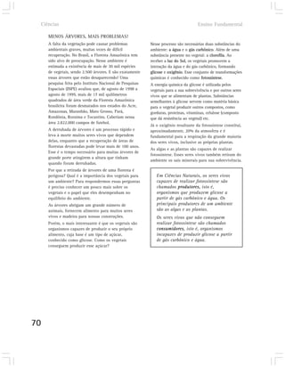Ciências                                                                            Ensino Fundamental

        MENOS ÁRVORES, MAIS PROBLEMAS!
        A falta da vegetação pode causar problemas            Nesse processo são necessárias duas substâncias do
        ambientais graves, muitas vezes de difícil            ambiente: a água e o gás carbônico. Além de uma
        recuperação. No Brasil, a Floresta Amazônica tem      substância presente no vegetal: a clorofila. Ao
        sido alvo de preocupação. Nesse ambiente é            receber a luz do Sol, os vegetais promovem a
        estimada a existência de mais de 30 mil espécies      interação da água e do gás carbônico, formando
        de vegetais, sendo 2.500 árvores. E são exatamente    glicose e oxigênio. Esse conjunto de transformações
        essas árvores que estão desaparecendo! Uma            químicas é conhecido como fotossíntese.
        pesquisa feita pelo Instituto Nacional de Pesquisas   A energia química da glicose é utilizada pelos
        Espaciais (INPE) avaliou que, de agosto de 1998 a     vegetais para a sua sobrevivência e por outros seres
        agosto de 1999, mais de 17 mil quilômetros            vivos que se alimentam de plantas. Substâncias
        quadrados de área verde da Floresta Amazônica         semelhantes à glicose servem como matéria básica
        brasileira foram desmatados nos estados do Acre,      para o vegetal produzir outros compostos, como
        Amazonas, Maranhão, Mato Grosso, Pará,                gorduras, proteínas, vitaminas, celulose (composto
        Rondônia, Roraima e Tocantins. Caberiam nessa         que dá resistência ao vegetal) etc.
        área 2.822.000 campos de futebol.
                                                              Já o oxigênio resultante da fotossíntese constitui,
        A derrubada de árvores é um processo rápido e         aproximadamente, 20% da atmosfera e é
        leva à morte muitos seres vivos que dependem          fundamental para a respiração da grande maioria
        delas, enquanto que a recuperação de áreas de         dos seres vivos, inclusive as próprias plantas.
        florestas devastadas pode levar mais de 100 anos.
                                                              As algas e as plantas são capazes de realizar
        Esse é o tempo necessário para muitas árvores de
                                                              fotossíntese. Esses seres vivos também retiram do
        grande porte atingirem a altura que tinham
                                                              ambiente os sais minerais para sua sobrevivência.
        quando foram derrubadas.
        Por que a retirada de árvores de uma floresta é
        perigosa? Qual é a importância dos vegetais para         Em Ciências Naturais, os seres vivos
        um ambiente? Para respondermos essas perguntas           capazes de realizar fotossíntese são
        é preciso conhecer um pouco mais sobre os                chamados produtores, isto é,
        vegetais e o papel que eles desempenham no               organismos que produzem glicose a
        equilíbrio do ambiente.                                  partir de gás carbônico e água. Os
        As árvores abrigam um grande número de                   principais produtores de um ambiente
        animais, fornecem alimento para muitos seres             são as algas e as plantas.
        vivos e madeira para nossas construções.                 Os seres vivos que não conseguem
        Porém, o mais interessante é que os vegetais são         realizar fotossíntese são chamados
        organismos capazes de produzir o seu próprio             consumidores, isto é, organismos
        alimento, cuja base é um tipo de açúcar,                 incapazes de produzir glicose a partir
        conhecido como glicose. Como os vegetais                 de gás carbônico e água.
        conseguem produzir esse açúcar?




70
 