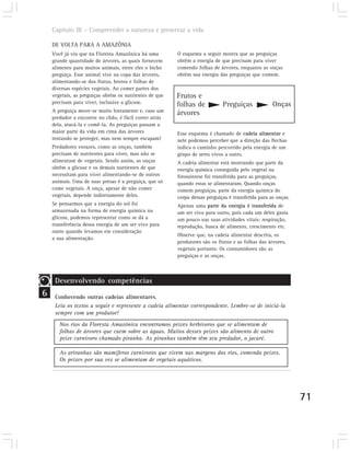 Capítulo III – Compreender a natureza e preservar a vida

    DE VOLTA PARA A AMAZÔNIA
    Você já viu que na Floresta Amazônica há uma        O esquema a seguir mostra que as preguiças
    grande quantidade de árvores, as quais fornecem     obtêm a energia de que precisam para viver
    alimento para muitos animais, entre eles o bicho    comendo folhas de árvores, enquanto as onças
    preguiça. Esse animal vive na copa das árvores,     obtêm sua energia das preguiças que comem.
    alimentando-se dos frutos, brotos e folhas de
    diversas espécies vegetais. Ao comer partes dos
    vegetais, as preguiças obtêm os nutrientes de que   Frutos e
    precisam para viver, inclusive a glicose.           folhas de           Preguiças              Onças
    A preguiça move-se muito lentamente e, caso um
                                                        árvores
    predador a encontre no chão, é fácil correr atrás
    dela, atacá-la e comê-la. As preguiças passam a
    maior parte da vida em cima das árvores             Esse esquema é chamado de cadeia alimentar e
    tentando se proteger, mas nem sempre escapam!       nele podemos perceber que a direção das flechas
    Predadores vorazes, como as onças, também           indica o caminho percorrido pela energia de um
    precisam de nutrientes para viver, mas não se       grupo de seres vivos a outro.
    alimentam de vegetais. Sendo assim, as onças        A cadeia alimentar está mostrando que parte da
    obtêm a glicose e os demais nutrientes de que       energia química conseguida pelo vegetal na
    necessitam para viver alimentando-se de outros      fotossíntese foi transferida para as preguiças,
    animais. Uma de suas presas é a preguiça, que só    quando estas se alimentaram. Quando onças
    come vegetais. A onça, apesar de não comer          comem preguiças, parte da energia química do
    vegetais, depende indiretamente deles.              corpo dessas preguiças é transferida para as onças.
    Se pensarmos que a energia do sol foi               Apenas uma parte da energia é transferida de
    armazenada na forma de energia química na           um ser vivo para outro, pois cada um deles gasta
    glicose, podemos representar como se dá a           um pouco nas suas atividades vitais: respiração,
    transferência dessa energia de um ser vivo para     reprodução, busca de alimento, crescimento etc.
    outro quando levamos em consideração
                                                        Observe que, na cadeia alimentar descrita, os
    a sua alimentação.
                                                        produtores são os frutos e as folhas das árvores,
                                                        vegetais portanto. Os consumidores são as
                                                        preguiças e as onças.



     Desenvolvendo competências
6    Conhecendo outras cadeias alimentares.
     Leia os textos a seguir e represente a cadeia alimentar correspondente. Lembre-se de iniciá-la
     sempre com um produtor!
       Nos rios da Floresta Amazônica encontramos peixes herbívoros que se alimentam de
       folhas de árvores que caem sobre as águas. Muitos desses peixes são alimento de outro
       peixe carnívoro chamado piranha. As piranhas também têm seu predador, o jacaré.

       As ariranhas são mamíferos carnívoros que vivem nas margens dos rios, comendo peixes.
       Os peixes por sua vez se alimentam de vegetais aquáticos.




                                                                                                              71
 