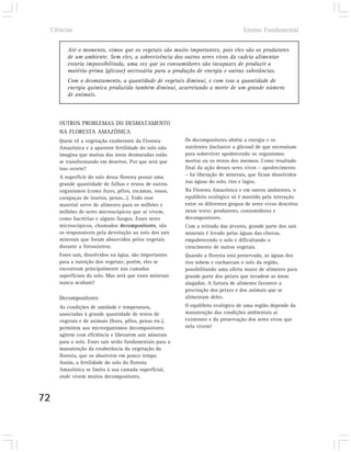 Ciências                                                                         Ensino Fundamental


           Até o momento, vimos que os vegetais são muito importantes, pois eles são os produtores
           de um ambiente. Sem eles, a sobrevivência dos outros seres vivos da cadeia alimentar
           estaria impossibilitada, uma vez que os consumidores são incapazes de produzir a
           matéria-prima (glicose) necessária para a produção de energia e outras substâncias.
           Com o desmatamento, a quantidade de vegetais diminui, e com isso a quantidade de
           energia química produzida também diminui, acarretando a morte de um grande número
           de animais.



        OUTROS PROBLEMAS DO DESMATAMENTO
        NA FLORESTA AMAZÔNICA
        Quem vê a vegetação exuberante da Floresta          Os decompositores obtêm a energia e os
        Amazônica e a aparente fertilidade do solo não      nutrientes (inclusive a glicose) de que necessitam
        imagina que muitas das áreas desmatadas estão       para sobreviver apodrecendo os organismos
        se transformando em desertos. Por que será que      mortos ou os restos dos mesmos. Como resultado
        isso ocorre?                                        final da ação desses seres vivos – apodrecimento
        A superfície do solo dessa floresta possui uma      – há liberação de minerais, que ficam dissolvidos
        grande quantidade de folhas e restos de outros      nas águas do solo, rios e lagos.
        organismos (como fezes, pêlos, escamas, ossos,      Na Floresta Amazônica e em outros ambientes, o
        carapaças de insetos, penas...). Todo esse          equilíbrio ecológico só é mantido pela interação
        material serve de alimento para os milhões e        entre os diferentes grupos de seres vivos descritos
        milhões de seres microscópicos que aí vivem,        nesse texto: produtores, consumidores e
        como bactérias e alguns fungos. Esses seres         decompositores.
        microscópicos, chamados decompositores, são         Com a retirada das árvores, grande parte dos sais
        os responsáveis pela devolução ao solo dos sais     minerais é levado pelas águas das chuvas,
        minerais que foram absorvidos pelos vegetais        empobrecendo o solo e dificultando o
        durante a fotossíntese.                             crescimento de outros vegetais.
        Esses sais, dissolvidos na água, são importantes    Quando a floresta está preservada, as águas dos
        para a nutrição dos vegetais; porém, eles se        rios sobem e encharcam o solo da região,
        encontram principalmente nas camadas                possibilitando uma oferta maior de alimento para
        superficiais do solo. Mas será que esses minerais   grande parte dos peixes que invadem as áreas
        nunca acabam?                                       alagadas. A fartura de alimento favorece a
                                                            procriação dos peixes e dos animais que se
        Decompositores                                      alimentam deles.
        As condições de umidade e temperatura,              O equilíbrio ecológico de uma região depende da
        associadas à grande quantidade de restos de         manutenção das condições ambientais aí
        vegetais e de animais (fezes, pêlos, penas etc.),   existentes e da preservação dos seres vivos que
        permitem aos microrganismos decompositores          nela vivem!
        agirem com eficiência e liberarem sais minerais
        para o solo. Esses sais serão fundamentais para a
        manutenção da exuberância da vegetação da
        floresta, que os absorvem em pouco tempo.
        Assim, a fertilidade do solo da floresta
        Amazônica se limita à sua camada superficial,
        onde vivem muitos decompositores.



72
 