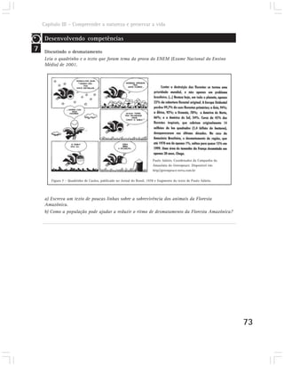 Capítulo III – Compreender a natureza e preservar a vida

     Desenvolvendo competências
7    Discutindo o desmatamento
     Leia o quadrinho e o texto que foram tema da prova do ENEM (Exame Nacional do Ensino
     Médio) de 2001.




                                                                          Paulo Adário. Coordenador da Campanha da
                                                                          Amazônia do Greenpeace. Disponível em:
                                                                          http//greenpeace.terra.com.br

        Figura 7 – Quadrinho de Caulos, publicado no Jornal do Brasil, 1978 e fragmento do texto de Paulo Adário.




     a) Escreva um texto de poucas linhas sobre a sobrevivência dos animais da Floresta
     Amazônica.
     b) Como a população pode ajudar a reduzir o ritmo de desmatamento da Floresta Amazônica?




                                                                                                                     73
 