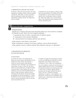 Capítulo III – Compreender a natureza e preservar a vida

    A PRODUÇÃO DE AÇÚCAR E DE ÁLCOOL
    No Brasil, a cultura da cana-de-açúcar tem muita    A plantação de cana-de-açúcar, no Brasil, ocupa
    importância econômica, desde o início do período    uma área aproximada de 4,8 milhões de hectares,
    colonial (séc. XVI). Hoje, as usinas açucareiras,   correspondente a, mais ou menos, 8% da área
    além de produzirem o açúcar que usamos na           agrícola total. As principais culturas no Brasil
    alimentação, produzem álcool, uma importante        são: milho, soja, feijão, arroz, cana-de-açúcar,
    fonte de energia.                                   trigo e café, responsáveis pela ocupação de 83%
                                                        da área cultivada do país.



     Desenvolvendo competências
8    Tomando decisões
     Suponha que o Congresso Nacional esteja discutindo projetos que visem aumentar a produção
     de alimentos no país. Dentre eles, há as seguintes propostas:
       I- expansão das áreas de cultivo, ocupando áreas de ambiente natural;
       II- recuperação de áreas agrícolas degradadas;
       III- desenvolvimento de tecnologias agrícolas mais eficientes.
     a) Que proposta é mais barata a curto prazo?
     b) Que conseqüências a proposta I teria para o ambiente e para as futuras gerações?
     c) Que proposta conserva o ambiente natural? Que problemas teriam que ser enfrentados?



    A ORGANIZAÇÃO DA PRODUÇÃO
    DA CANA-DE-AÇÚCAR

    a) monocultura
    As técnicas de cultivo e de organização do          O combate às pragas em monoculturas costuma
    plantio da cana-de-açúcar são aplicadas em solo     ser feito com aplicação de inseticidas ou outros
    brasileiro há vários séculos. Basicamente, a        praguicidas, cujos resíduos, muitas vezes,
    cultura de cana-de-açúcar ocupa grandes             contaminam o solo, a água e/ou trabalhadores.
    extensões de terra, formando o que chamamos de      Um outro problema causado pela monocultura é o
    monocultura, ou seja, o cultivo de uma única        rápido empobrecimento do solo. As necessidades
    espécie em uma grande área. O ataque de pragas      de minerais das plantas são fornecidas pelo solo
    em monocultura é mais freqüente do que em           e, assim como os animais, algumas plantas
    ambientes em que há uma diversidade grande de       precisam mais de alguns nutrientes do que de
    plantas. Pragas encontram ambientes menos           outros. Com isso, o mineral em questão
    favoráveis em policulturas, pois há uma grande      rapidamente se esgota e o solo empobrece. Nas
    possibilidade de encontrar predadores e a oferta    policulturas, costuma haver um equilíbrio, pois o
    de alimento é menor. Em um ambiente natural         nutriente que é essencial para uma espécie pode
    não há a mesma quantidade de pés de cana que        não ser para outra.
    numa monocultura de cana.




                                                                                                            75
 