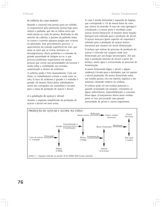 Ciências                                                                                             Ensino Fundamental

        b) colheita da cana madura                                        A cana é moída (triturada) e separada do bagaço,
                                                                          que corresponde a 1/4 da massa bruta de cana
        Quando o canavial está pronto para ser colhido,
                                                                          que entrou na moenda. O suco de cana (garapa) é
        os responsáveis pela plantação ateiam fogo para
                                                                          cristalizado e a maior parte é recolhida como
        reduzir a palhada, que são as folhas secas que
                                                                          açúcar escuro (mascavo). O restante desse líquido
        estão presas ao caule da planta. Realizada no dia
                                                                          (melaço) será utilizado para a produção de álcool.
        anterior da colheita, a queima da palhada reduz
                                                                          O açúcar mascavo (parte superior do esquema) é
        os custos e controla algumas pragas que existem
                                                                          refinado para a produção do açúcar branco
        na plantação. Esse procedimento provoca o
                                                                          (sacarose) que usamos em nossa alimentação.
        aquecimento da camada superficial do solo, que
        mata os seres que aí vivem, inclusive os                          O melaço que sobrou do processo de produção do
        decompositores. Outro problema é a emissão de                     açúcar é colocado em tanques, onde será
        grande quantidade de fuligem no ar, o que                         fermentado por um fungo microscópico. Até que
        provoca problemas respiratórios em muitas                         haja a produção máxima de álcool a partir do
        pessoas que vivem nas proximidades da lavoura e                   melaço, muita água é acrescentada ao processo de
        ainda reduz a visibilidade nas estradas,                          fermentação.
        aumentando a chance de acidentes.                                 O mosto fermentado (água + álcool + alguns
        A colheita ainda é feita manualmente. Com um                      resíduos) é levado para o destilador, que irá separar
        facão, os trabalhadores cortam o caule rente ao                   o álcool produzido. Do mosto fermentado sobra
        solo. O risco de acidentes é grande e o trabalho é                um resíduo grosso, rico em matéria orgânica e em
        pesado. Os montes feitos pelos trabalhadores                      minerais, chamado vinhoto ou vinhaça.
        rurais são carregados em caminhões e levados                      O vinhoto pode ser um resíduo poluente e,
        para a usina de produção de açúcar e álcool.                      quando acumulado em tanques, contamina as
                                                                          águas subterrâneas, impossibilitando o consumo
        c) a produção de açúcar e álcool                                  dessa água. O lançamento direto desse resíduo
                                                                          polui os rios, provocando uma grande
        Analise o esquema simplificado da produção de
                                                                          mortandade de peixes e outros organismos.
        açúcar e álcool em uma usina.


         PRODUÇÃO DE AÇÚCAR E ÁLCOOL NA USINA
                                                                                  Refinação                              Etanol
                                                                  Açúcar escuro                  Açúcar comum
                                                                                                   (sacarose)          (70 litros)


                                                  Concentração e
                                        Garapa                                                            Destilação
                                                                                       Mosto fermentado
                                                  Cristalização


                           Trituração
          Cana-de-açúcar                                            Melaço Fermentação                                 Óleo fusel
          (1 tonelada)                                              (250kg)                                            e resíduo



                                        Bagaço                                              Vinhoto
                                        (250kg)                                           (910 litros)

         Gráfico 3 – Esquema utilizado na questão 50 do ENEM 2000 (versão amarela).




76
 
