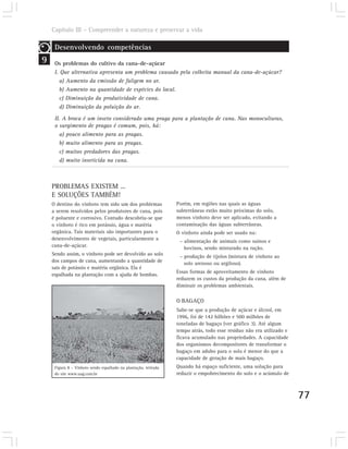 Capítulo III – Compreender a natureza e preservar a vida

     Desenvolvendo competências
9    Os problemas do cultivo da cana-de-açúcar
     I. Que alternativa apresenta um problema causado pela colheita manual da cana-de-açúcar?
        a) Aumento da emissão de fuligem no ar.
        b) Aumento na quantidade de espécies do local.
        c) Diminuição da produtividade de cana.
        d) Diminuição da poluição do ar.

     II. A broca é um inseto considerado uma praga para a plantação de cana. Nas monoculturas,
     o surgimento de pragas é comum, pois, há:
        a) pouco alimento para as pragas.
        b) muito alimento para as pragas.
        c) muitos predadores das pragas.
        d) muito inseticida na cana.



    PROBLEMAS EXISTEM ...
    E SOLUÇÕES TAMBÉM!
    O destino do vinhoto tem sido um dos problemas               Porém, em regiões nas quais as águas
    a serem resolvidos pelos produtores de cana, pois            subterrâneas estão muito próximas do solo,
    é poluente e corrosivo. Contudo descobriu-se que             menos vinhoto deve ser aplicado, evitando a
    o vinhoto é rico em potássio, água e matéria                 contaminação das águas subterrâneas.
    orgânica. Tais materiais são importantes para o              O vinhoto ainda pode ser usado na:
    desenvolvimento de vegetais, particularmente a                – alimentação de animais como suínos e
    cana-de-açúcar.                                                 bovinos, sendo misturado na ração.
    Sendo assim, o vinhoto pode ser devolvido ao solo             – produção de tijolos (mistura de vinhoto ao
    dos campos de cana, aumentando a quantidade de                  solo arenoso ou argiloso).
    sais de potássio e matéria orgânica. Ela é
                                                                 Essas formas de aproveitamento de vinhoto
    espalhada na plantação com a ajuda de bombas.
                                                                 reduzem os custos da produção da cana, além de
                                                                 diminuir os problemas ambientais.

                                                                 O BAGAÇO
                                                                 Sabe-se que a produção de açúcar e álcool, em
                                                                 1996, foi de 142 bilhões e 500 milhões de
                                                                 toneladas de bagaço (ver gráfico 3). Até algum
                                                                 tempo atrás, todo esse resíduo não era utilizado e
                                                                 ficava acumulado nas propriedades. A capacidade
                                                                 dos organismos decompositores de transformar o
                                                                 bagaço em adubo para o solo é menor do que a
                                                                 capacidade de geração de mais bagaço.
     Figura 8 – Vinhoto sendo espalhado na plantação, retirada   Quando há espaço suficiente, uma solução para
     do site www.uag.com.br                                      reduzir o empobrecimento do solo e o acúmulo de



                                                                                                                      77
 