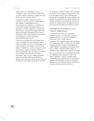 Ciências                                                                          Ensino Fundamental

        bagaço poderia ser abandonar as terras               Em momentos de falta de energia elétrica causada
        “cansadas” e abrir novas áreas de cultivo. Mas       por baixos níveis de água nas cabeceiras dos rios,
        será que é possível aproveitar o bagaço de outra     o uso do bagaço pode ser uma alternativa para
        forma, que não seja como adubo?                      aumentarmos a produção de energia elétrica e não
        A geração de energia é uma preocupação               ficarmos tão dependentes das usinas hidrelétricas.
        constante de diversos países. A energia elétrica,    O desenvolvimento de tecnologia que aproveite o
        por exemplo, é imprescindível para o                 máximo da energia presente no bagaço é um dos
        funcionamento de indústrias e o conforto das         passos que deve ser dado para otimizar o seu uso.
        casas. Gerar energia é importante para que um
        país possa se manter competitivo na economia         POLUIÇÃO DO AR: QUEIMA DA CANA
        internacional. A geração de energia elétrica no      E USO DE COMBUSTÍVEIS
        Brasil está baseada principalmente nas usinas
                                                             A colheita da cana feita com a queima do
        hidrelétricas, mas outras alternativas são viáveis
                                                             canavial aumenta os níveis de gás carbônico e
        economicamente e podem aumentar a
                                                             fuligem, poluindo o ar, causando problemas
        disponibilidade desse recurso.
                                                             ambientais e para a saúde humana.
        Vimos que um problema do processamento da
                                                             Atualmente, há um grande esforço para a produção
        cana é a produção de uma quantidade muito
                                                             de tecnologia que utilize as folhas secas e os topos
        grande de bagaço, que não era aproveitado. Para
                                                             da planta para gerar energia. A mecanização da
        cada tonelada de cana produz-se 250 quilos de
                                                             colheita elimina a necessidade da queimada. Além
        bagaço. Atualmente, a queima do bagaço é usada
                                                             disso, as folhas e topos das plantas podem ser
        para aquecer a água das caldeiras usadas nas
                                                             misturados com o bagaço para a geração de energia.
        usinas, produzindo vapor que move os geradores
        de eletricidade. Essa alternativa é muito            Mas a maior poluição do ar é causada pela queima
        interessante, uma vez que o bagaço queimado          de combustíveis dos automóveis, como o óleo
        pode gerar energia elétrica para abastecer a         diesel, a gasolina e o álcool. A queima desses
        própria usina, ao mesmo tempo em que forma um        combustíveis lança poluentes no ar: monóxido de
        excedente de eletricidade que pode ser vendido.      carbono, hidrocarbonetos, óxidos de nitrogênio e
                                                             aldeídos, que são substâncias tóxicas tanto para os
                                                             humanos como para outros seres vivos.




78
 