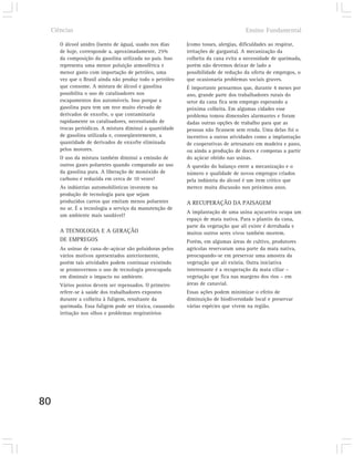 Ciências                                                                        Ensino Fundamental

        O álcool anidro (isento de água), usado nos dias    (como tosses, alergias, dificuldades ao respirar,
        de hoje, corresponde a, aproximadamente, 25%        irritações de garganta). A mecanização da
        da composição da gasolina utilizada no país. Isso   colheita da cana evita a necessidade de queimada,
        representa uma menor poluição atmosférica e         porém não devemos deixar de lado a
        menor gasto com importação de petróleo, uma         possibilidade de redução da oferta de empregos, o
        vez que o Brasil ainda não produz todo o petróleo   que ocasionaria problemas sociais graves.
        que consome. A mistura de álcool e gasolina         É importante pensarmos que, durante 4 meses por
        possibilita o uso de catalisadores nos              ano, grande parte dos trabalhadores rurais do
        escapamentos dos automóveis. Isso porque a          setor da cana fica sem emprego esperando a
        gasolina pura tem um teor muito elevado de          próxima colheita. Em algumas cidades esse
        derivados de enxofre, o que contaminaria            problema tomou dimensões alarmantes e foram
        rapidamente os catalisadores, necessitando de       dadas outras opções de trabalho para que as
        trocas periódicas. A mistura diminui a quantidade   pessoas não ficassem sem renda. Uma delas foi o
        de gasolina utilizada e, conseqüentemente, a        incentivo a outras atividades como a implantação
        quantidade de derivados de enxofre eliminada        de cooperativas de artesanato em madeira e pano,
        pelos motores.                                      ou ainda a produção de doces e compotas a partir
        O uso da mistura também diminui a emissão de        do açúcar obtido nas usinas.
        outros gases poluentes quando comparado ao uso      A questão do balanço entre a mecanização e o
        da gasolina pura. A liberação de monóxido de        número e qualidade de novos empregos criados
        carbono é reduzida em cerca de 10 vezes!            pela indústria do álcool é um item crítico que
        As indústrias automobilísticas investem na          merece muita discussão nos próximos anos.
        produção de tecnologia para que sejam
        produzidos carros que emitam menos poluentes        A RECUPERAÇÃO DA PAISAGEM
        no ar. É a tecnologia a serviço da manutenção de
                                                            A implantação de uma usina açucareira ocupa um
        um ambiente mais saudável!
                                                            espaço de mata nativa. Para o plantio da cana,
                                                            parte da vegetação que ali existe é derrubada e
        A TECNOLOGIA E A GERAÇÃO                            muitos outros seres vivos também morrem.
        DE EMPREGOS                                         Porém, em algumas áreas de cultivo, produtores
        As usinas de cana-de-açúcar são poluidoras pelos    agrícolas reservaram uma parte da mata nativa,
        vários motivos apresentados anteriormente,          preocupando-se em preservar uma amostra da
        porém tais atividades podem continuar existindo     vegetação que ali existia. Outra iniciativa
        se promovermos o uso de tecnologia preocupada       interessante é a recuperação da mata ciliar –
        em diminuir o impacto no ambiente.                  vegetação que fica nas margens dos rios – em
        Vários pontos devem ser repensados. O primeiro      áreas de canavial.
        refere-se à saúde dos trabalhadores expostos        Essas ações podem minimizar o efeito de
        durante a colheita à fuligem, resultante da         diminuição de biodiversidade local e preservar
        queimada. Essa fuligem pode ser tóxica, causando    várias espécies que vivem na região.
        irritação nos olhos e problemas respiratórios




80
 