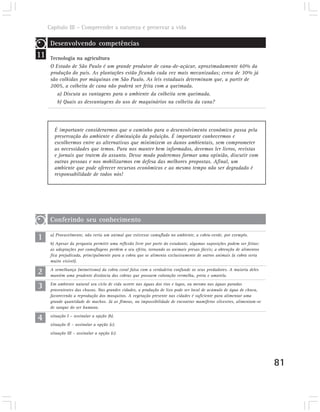 Capítulo III – Compreender a natureza e preservar a vida

      Desenvolvendo competências
11    Tecnologia na agricultura
      O Estado de São Paulo é um grande produtor de cana-de-açúcar, aproximadamente 60% da
      produção do país. As plantações estão ficando cada vez mais mecanizadas; cerca de 30% já
      são colhidas por máquinas em São Paulo. As leis estaduais determinam que, a partir de
      2005, a colheita de cana não poderá ser feita com a queimada.
         a) Discuta as vantagens para o ambiente da colheita sem queimada.
         b) Quais as desvantagens do uso de maquinários na colheita da cana?




        É importante considerarmos que o caminho para o desenvolvimento econômico passa pela
        preservação do ambiente e diminuição da poluição. É importante conhecermos e
        escolhermos entre as alternativas que minimizem os danos ambientais, sem comprometer
        as necessidades que temos. Para nos manter bem informados, devemos ler livros, revistas
        e jornais que tratem do assunto. Desse modo poderemos formar uma opinião, discutir com
        outras pessoas e nos mobilizarmos em defesa das melhores propostas. Afinal, um
        ambiente que pode oferecer recursos econômicos e ao mesmo tempo não ser degradado é
        responsabilidade de todos nós!




      Conferindo seu conhecimento

1     a) Provavelmente, não veria um animal que estivesse camuflado no ambiente, a cobra-verde, por exemplo.
      b) Apesar da pergunta permitir uma reflexão livre por parte do estudante, algumas suposições podem ser feitas:
      as adaptações por camuflagens perdem o seu efeito, tornando os animais presas fáceis; a obtenção de alimentos
      fica prejudicada, principalmente para a cobra que se alimenta exclusivamente de outros animais (a cobra seria
      muito visível).

2     A semelhança (mimetismo) da cobra coral falsa com a verdadeira confunde os seus predadores. A maioria deles
      mantém uma prudente distância das cobras que possuem coloração vermelha, preta e amarela.

3     Em ambiente natural seu ciclo de vida ocorre nas águas dos rios e lagos, ou mesmo nas águas paradas
      provenientes das chuvas. Nas grandes cidades, a produção de lixo pode ser local de acúmulo de água de chuva,
      favorecendo a reprodução dos mosquitos. A vegetação presente nas cidades é suficiente para alimentar uma
      grande quantidade de machos. Já as fêmeas, na impossibilidade de encontrar mamíferos silvestres, alimentam-se
      de sangue do ser humano.

4     situação I – assinalar a opção (b).
      situação II – assinalar a opção (c).
      situação III – assinalar a opção (c).




                                                                                                                       81
 