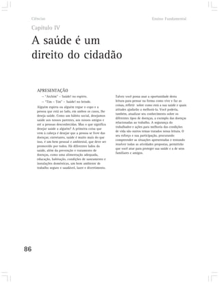 Ciências                                                                          Ensino Fundamental

 Capítulo IV

 A saúde é um
 direito do cidadão

     APRESENTAÇÃO
        — “Atchim” – Saúde! no espirro.                  Talvez você possa usar a oportunidade desta
        — “Tim – Tim” – Saúde! no brinde.                leitura para pensar na forma como vive e faz as
                                                         coisas, refletir sobre como está a sua saúde e quais
     Alguém espirra ou alguém ergue o copo e a
                                                         atitudes ajudarão a melhorá-la. Você poderia,
     pessoa que está ao lado, em ambos os casos, lhe
                                                         também, atualizar seu conhecimento sobre os
     deseja saúde. Como um hábito social, desejamos
                                                         diferentes tipos de doenças, a exemplo das doenças
     saúde aos nossos parentes, aos nossos amigos e
                                                         relacionadas ao trabalho. A segurança do
     até a pessoas desconhecidas. Mas o que significa
                                                         trabalhador e ações para melhoria das condições
     desejar saúde a alguém? A primeira coisa que
                                                         de vida são outros temas tratados nessa leitura. O
     vem à cabeça é desejar que a pessoa se livre das
                                                         seu esforço e sua participação, procurando
     doenças; entretanto, saúde é muito mais do que
                                                         compreender as situações apresentadas e tentando
     isso, é um bem pessoal e ambiental, que deve ser
                                                         resolver todas as atividades propostas, permitirão
     promovido por todos. Há diferentes lados da
                                                         que você atue para proteger sua saúde e a de seus
     saúde, além da prevenção e tratamento de
                                                         familiares e amigos.
     doenças, como uma alimentação adequada,
     educação, habitação, condições de saneamento e
     instalações domésticas, um bom ambiente de
     trabalho seguro e saudável, lazer e divertimento.




86
 