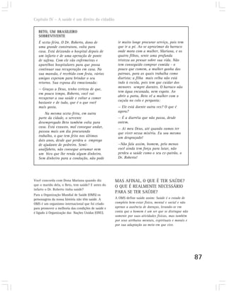 Capítulo IV – A saúde é um direito do cidadão

   BETO, UM BRASILEIRO
   SOBREVIVENTE
   É sexta-feira. O Dr. Roberto, dono de              ir muito longe procurar serviço, pois tem
   uma grande construtora, volta para                 que ir a pé. Ao se aproximar do barraco
   casa. Está deixando o hospital depois de           onde mora com a mulher, Mariana, e os
   um infarto e de uma operação de ponte              quatro filhos, sente uma profunda
   de safena. Com ele vão enfermeiras e               tristeza ao pensar sobre sua vida. Não
   aparelhos hospitalares para que possa              tem conseguido comprar comida - o
   continuar sua recuperação em casa. Na              pouco que comem, a mulher ganha das
   sua mansão, é recebido com festa, vários           patroas, para as quais trabalha como
   amigos esperam para brindar o seu                  diarista; a filha mais velha não está
   retorno. Sua esposa diz emocionada:                indo à escola, pois tem que cuidar dos
                                                      menores sempre doentes. O barraco não
   — Graças a Deus, tenho certeza de que,
                                                      tem água encanada, nem esgoto. Ao
   em pouco tempo, Roberto, você vai
                                                      abrir a porta, Beto vê a mulher com o
   recuperar a sua saúde e voltar a comer
                                                      caçula no colo e pergunta:
   bastante e de tudo, que é o que você
   mais gosta.                                        — Ele está doente outra vez? O que é
                                                      agora?
       Na mesma sexta-feira, em outra
   parte da cidade, o servente                        — É a diarréia que não passa, desde
   desempregado Beto também volta para                ontem.
   casa. Está exausto, mal consegue andar,            — Ai meu Deus, até quando vamos ter
   passou mais um dia procurando                      que viver nessa miséria. Eu sou mesmo
   trabalho, o que tem feito nos últimos              um desgraçado!
   dois anos, desde que perdeu o emprego
   de ajudante de pedreiro. Semi-                     —Não fala assim, homem, pelo menos
   analfabeto, não consegue arrumar nem               você ainda tem força para lutar, não
   um bico que lhe renda algum dinheiro.              perdeu a saúde como o seu ex-patrão, o
   Sem dinheiro para a condução, não pode             Dr. Roberto!




Você concorda com Dona Mariana quando diz           MAS AFINAL, O QUE É TER SAÚDE?
que o marido dela, o Beto, tem saúde? E antes do    O QUE É REALMENTE NECESSÁRIO
infarto o Dr. Roberto tinha saúde?
                                                    PARA SE TER SAÚDE?
Para a Organização Mundial de Saúde (OMS) os
personagens da nossa história não têm saúde. A      A OMS define saúde assim: Saúde é o estado de
OMS é um organismo internacional que foi criado     completo bem-estar físico, mental e social e não
para promover a melhoria das condições de saúde e   apenas a ausência de doenças, levando-se em
é ligado à Organização das Nações Unidas (ONU).     conta que o homem é um ser que se distingue não
                                                    somente por suas atividades físicas, mas também
                                                    por seus atributos mentais, espirituais e morais e
                                                    por sua adaptação ao meio em que vive.




                                                                                                         87
 