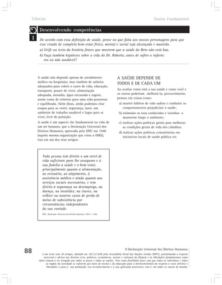 Ciências                                                                                               Ensino Fundamental

      Desenvolvendo competências
 1    De acordo com essa definição de saúde, pense no que falta aos nossos personagens para que
      esse estado de completo bem-estar físico, mental e social seja alcançado e mantido.
      a) Grife no texto da história frases que mostrem que a saúde do Beto não está boa.
      b) Faça também hipóteses sobre a vida do Dr. Roberto, antes de sofrer o infarto:
         era ou não saudável?



     A saúde não depende apenas de atendimento                          A SAÚDE DEPENDE DE
     médico ou hospitalar, mas também de salários
                                                                        TODOS E DE CADA UM
     adequados para cobrir o custo de vida, educação,
     transporte, prazer de viver, alimentação                           Ao avaliar como está a sua saúde e como você e
     adequada, moradia, água encanada e esgoto,                         os outros poderiam melhorá-la, provavelmente,
     assim como de critérios para uma vida prazerosa                    pensou em coisas como:
     e equilibrada. Além disso, ainda podemos citar                       a) manter hábitos de vida sadios e combater os
     roupas para se vestir, segurança, lazer, um                             comportamentos prejudiciais à saúde;
     ambiente de trabalho saudável e lugar para se                        b) estimular os seus conhecidos e vizinhos a
     viver, livre de poluição.                                               manterem limpo o ambiente;
     A saúde é um aspecto tão fundamental na vida de                      c) realizar ações políticas gerais para melhorar
     um ser humano, que a Declaração Universal dos                           as condições gerais de vida dos cidadãos;
     Direitos Humanos, aprovada pela ONU em 1948                          d) realizar ações políticas comunitárias em
     (aquela mesma organização que criou a OMS),                             iniciativas locais de saúde pública etc.
     traz em um dos seus artigos:



        Toda pessoa tem direito a um nível de
        vida suficiente para lhe assegurar e à
        sua família a saúde e o bem-estar,
        principalmente quanto à alimentação,
        ao vestuário, ao alojamento, à
        assistência médica e ainda quanto aos
        serviços sociais necessários, e tem
        direito à segurança no desemprego, na
        doença, na invalidez, na viuvez, na
        velhice ou noutros casos de perda de
        meios de subsistência por
        circunstâncias independentes
        da sua vontade.
        ONU. Declaração Universal dos Direitos Humanos. XXV-1, 1948.




88                                                                             A Declaração Universal dos Direitos Humanos
        é um texto com 30 artigos, adotado em 10/12/1948 pela Assembléia Geral das Nações Unidas (ONU), proclamando o respeito
         universal e efetivo aos direitos civis, políticos, econômicos, sociais e culturais do Homem e às liberdades fundamentais como
     ideal comum a ser atingido por todos os povos e todas as nações. Tem como finalidade fazer com que todos os indivíduos e todos
            os órgãos da sociedade se esforcem por meio do ensino e da educação para o desenvolvimento do respeito a esses direitos e
            liberdades e para a sua promoção, seu reconhecimento e a sua aplicação universais, isto é, em todos os cantos do mundo.
 