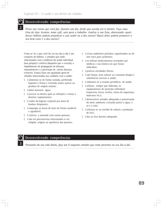Capítulo IV – A saúde é um direito do cidadão

     Desenvolvendo competências
2    Pense nas coisas que você faz, durante um dia, desde que acorda até ir dormir. Faça uma
     lista do tipo: levanto, tomo café, saio para o trabalho. Analise a sua lista, observando: quais
     desses hábitos podem prejudicar a sua saúde ou a dos outros? Quais deles podem promover o
     seu bem-estar e o dos outros?




    Como se vê, o que você faz no seu dia-a-dia é um      ( ) evitar ambientes poluídos, superlotados ou de
    conjunto de hábitos e atitudes que estão                  alto risco para acidentes;
    relacionados com a melhoria da saúde individual       ( ) só utilizar medicamentos receitados por
    (sua própria) e coletiva (daqueles que o cercam), o       médicos e nos limites em que foram
    impedimento da propagação de doenças                      indicados;
    transmissíveis e a prevenção de outras doenças
                                                          ( ) praticar atividades físicas;
    evitáveis. Vamos fazer um apanhado geral de
    atitudes relacionadas aos cuidados com a saúde:       ( ) não fumar, nem utilizar ou consumir drogas e
                                                              substâncias nocivas à saúde;
    ( ) alimentar-se de forma variada, preferindo
        legumes e frutas e evitando muito açúcar ou       ( ) submeter-se a exames periódicos de saúde;
        gordura de origem animal;                         ( ) utilizar, sempre que indicado, os
    ( ) beber bastante água;                                  equipamentos de proteção individual
                                                              (capacetes, luvas, óculos, cintos de segurança,
    ( ) escovar os dentes após as refeições e visitar o
                                                              máscaras etc.);
        dentista regularmente;
                                                          ( ) desenvolver atitudes adequadas à preservação
    ( ) cuidar da higiene corporal por meio de
                                                              do meio ambiente, evitando poluir a água, o
        banhos freqüentes;
                                                              ar e o solo;
    ( ) empregar as horas de lazer de forma saudável
                                                          ( ) esforçar-se no sentido de reduzir a produção
        e agradável;
                                                              de lixo;
    ( ) cultivar a amizade com outras pessoas;
                                                          ( ) dar ao lixo destino adequado.
    ( ) não ter preconceitos relacionados à cor,
        religião, origem ou aparência das pessoas;




     Desenvolvendo competências
3    Pensando em sua vida diária, faça um X naquelas atitudes que estão presentes no seu dia-a-dia.




                                                                                                                89
 