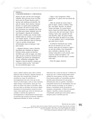 Capítulo IV – A saúde é um direito do cidadão

   DOENÇA....
   O MELHOR REMÉDIO É A PREVENÇÃO
   Depois de mais um dia sem conseguir                              — Água e sais? perguntou o Beto
   trabalho, Beto precisou levar seu filho                          espantado. E a gente tem isso dentro da
   mais novo no Pronto Socorro, pois o                              gente?
   menino não melhorou da diarréia. Na
                                                                    — Mais da metade do nosso corpo é
   sala de espera, havia muitas crianças
                                                                    feito de água, explica a médica. Uma
   doentes e a espera pelo atendimento
                                                                    flor, sem água, murcha. As plantas
   era grande. No meio de tanta gente,
                                                                    secam sem água. Se a gente passa
   Beto encontrou seu compadre que levou
                                                                    muito tempo sem beber água, fica com
   sua filha para tomar inalação, pois ela
                                                                    a boca seca, fica até sem cuspe. Com a
   tem bronquite. Quando foi atendido,
                                                                    criança é pior, pois, quando ela está
   Beto disse à médica que, mesmo tendo
                                                                    com diarréia, pode, em pouco tempo,
   tomado todas as vacinas, o seu menino
                                                                    perder boa parte da água de seu corpo
   está sempre doente. A médica explica
                                                                    e os sais também. Isso é a desidratação
   que existem diferentes tipos de doenças
                                                                    que pode levar à morte.
   e que as vacinas servem para
   determinados tipos de doenças e não                              — O primeiro tratamento que vamos
   para outras.                                                     dar ao seu menino vai ser o soro
                                                                    caseiro, para que ele recupere a água e
   — Algumas doenças, como a diarréia,
                                                                    os sais que perdeu. Esse tratamento
   dependem das condições de higiene.
                                                                    deve controlar a diarréia. Eu vou
   Existem várias causas de diarréia:
                                                                    ensinar como fazer o soro caseiro, mas
   micróbios que estão na água, nas mãos
                                                                    é preciso cuidar da higiene e da
   sujas ou que as moscas trazem do lixo,
                                                                    alimentação. Se ele não sarar, o senhor
   micróbios que ficam nas mamadeiras,
                                                                    volta aqui.
   vermes, alimentos estragados. Não
   importa o tipo de diarréia, sempre que                           — Deus lhe pague, doutora.
   a criança vomita ou faz “cocô mole”
   ela está perdendo água e sais.




Como a médica explicou para o Beto, existem                    infecciosas são a causa de mais de 17 milhões de
diferentes tipos de doenças. Algumas doenças, as               mortes por ano e tornam incapacitadas muitos
infecciosas, são causadas pela entrada de                      milhões de outras pessoas, em todo o mundo.
micróbios no corpo. Os micróbios ou                            Essas doenças podem ser transmitidas quando o
microorganismos são seres vivos que só são                     micróbio passa diretamente de uma pessoa
visíveis ao microscópio, como os vírus, bactérias,             infectada para outra ou quando o micróbio é
alguns fungos e protozoários. Antes que você                   transmitido através de um intermediário. No caso
pense em acabar com todos os micróbios, saiba                  da febre amarela, da dengue ou da malária, a
que nem todos os micróbios são nocivos, alguns                 doença é transmitida através da picada de
participam do funcionamento normal do nosso                    mosquitos contaminados. A fêmea do mosquito
corpo, como aqueles que vivem no intestino, por                adquire o micróbio, ao picar uma pessoa
exemplo. A maioria das espécies de                             contaminada; quando pica outra pessoa sadia, o
microorganismos é absolutamente essencial para                 mosquito passa o micróbio para ela.
os processos que ocorrem na natureza. Segundo a
Organização Mundial de Saúde, as doenças



                                                                                               Receita do soro caseiro
                               lave bem as mãos antes de começar. Misture em um litro de água limpa (fervida ou filtrada),
                                                                                                                              95
              1 colher pequena (das de chá) de sal e 8 colheres de açúcar. Mexa bem; o soro está pronto para dar à criança.
                                                   Prove um pouquinho e veja: ele deve estar menos salgado que a lágrima.
                                                            Dê à criança em pequenas colheradas a cada 15 ou 20 minutos.
 