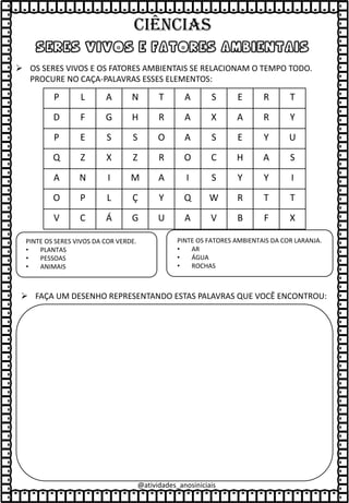 seres vivos e fatores ambientais
➢ OS SERES VIVOS E OS FATORES AMBIENTAIS SE RELACIONAM O TEMPO TODO.
PROCURE NO CAÇA-PALAVRAS ESSES ELEMENTOS:
P L A N T A S E R T
D F G H R A X A R Y
P E S S O A S E Y U
Q Z X Z R O C H A S
A N I M A I S Y Y I
O P L Ç Y Q W R T T
V C Á G U A V B F X
PINTE OS SERES VIVOS DA COR VERDE.
• PLANTAS
• PESSOAS
• ANIMAIS
PINTE OS FATORES AMBIENTAIS DA COR LARANJA.
• AR
• ÁGUA
• ROCHAS
➢ FAÇA UM DESENHO REPRESENTANDO ESTAS PALAVRAS QUE VOCÊ ENCONTROU:
@atividades_anosiniciais
Ciências
 