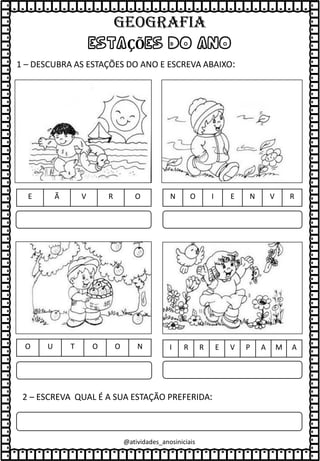 ESTAÇÕES DO ANO
1 – DESCUBRA AS ESTAÇÕES DO ANO E ESCREVA ABAIXO:
N O I E N V R
E Ã V R O
O U T O O N I R R E V P A M A
2 – ESCREVA QUAL É A SUA ESTAÇÃO PREFERIDA:
@atividades_anosiniciais
GEOGRAFIA
 