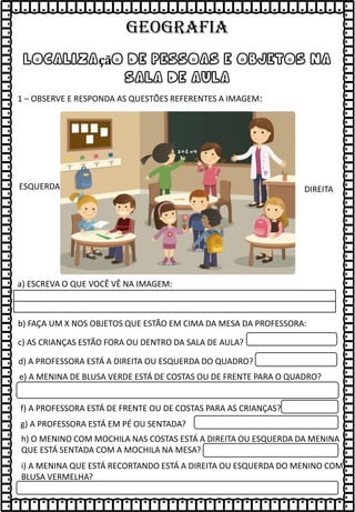 localização de pessoas e objetos na
sala de aula
1 – OBSERVE E RESPONDA AS QUESTÕES REFERENTES A IMAGEM:
a) ESCREVA O QUE VOCÊ VÊ NA IMAGEM:
b) FAÇA UM X NOS OBJETOS QUE ESTÃO EM CIMA DA MESA DA PROFESSORA:
c) AS CRIANÇAS ESTÃO FORA OU DENTRO DA SALA DE AULA?
d) A PROFESSORA ESTÁ A DIREITA OU ESQUERDA DO QUADRO?
DIREITA
ESQUERDA
e) A MENINA DE BLUSA VERDE ESTÁ DE COSTAS OU DE FRENTE PARA O QUADRO?
f) A PROFESSORA ESTÁ DE FRENTE OU DE COSTAS PARA AS CRIANÇAS?
g) A PROFESSORA ESTÁ EM PÉ OU SENTADA?
h) O MENINO COM MOCHILA NAS COSTAS ESTÁ A DIREITA OU ESQUERDA DA MENINA
QUE ESTÁ SENTADA COM A MOCHILA NA MESA?
i) A MENINA QUE ESTÁ RECORTANDO ESTÁ A DIREITA OU ESQUERDA DO MENINO COM
BLUSA VERMELHA?
GEOGRAFIA
 
