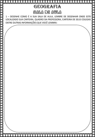 sala de aula
1 – DESENHE COMO É A SUA SALA DE AULA, LEMBRE DE DESENHAR ONDE ESTÁ
LOCALIZADO SUA CARTEIRA, QUADRO DA PROFESSORA, CARTEIRA DE SEUS COLEGAS
ENTRE OUTRAS INFORMAÇÕES QUE VOCÊ LEMBRA:
GEOGRAFIA
 