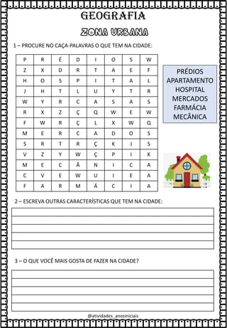 @atividades_anosiniciais
ZONA URBANA
1 – PROCURE NO CAÇA-PALAVRAS O QUE TEM NA CIDADE:
P R É D I O S W
Z X D R T A E F
H O S P I T A L
J H T L U Y T R
W Y R C A S A S
R X Z Ç Q W E W
F W R Ç L X W Q
M E R C A D O S
S R T R Ç K J S
V Z Y W Ç P I K
M E C Â N I C A
C V E W U I E A
F A R M Á C I A
PRÉDIOS
APARTAMENTO
HOSPITAL
MERCADOS
FARMÁCIA
MECÂNICA
2 – ESCREVA OUTRAS CARACTERÍSTICAS QUE TEM NA CIDADE:
3 – O QUE VOCÊ MAIS GOSTA DE FAZER NA CIDADE?
GEOGRAFIA
 