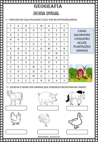 @atividades_anosiniciais
ZONA RURAL
1 – PROCURE NO CAÇA-PALAVRAS O QUE TEM NO INTERIOR(CAMPO):
P A N I M A I S
L X D R T A E G
A C S Í I T P A
N H T L U Y T L
T I C A S A S I
A Q Z Ç Q W E N
Ç U R Ç L X W H
Õ E A Z E D O E
E I A Ç U D E I
S R Y W Ç P I R
C O I Q R E H O
C V E W U I E A
F A Z E N D A S
CASAS
GALINHEIRO
CHIQUEIRO
AÇUDE
PLANTAÇÕES
ANIMAIS
2 – ESCREVA O NOME DOS ANIMAIS QUE PODEMOS ENCONTRAR NO CAMPO:
GEOGRAFIA
 