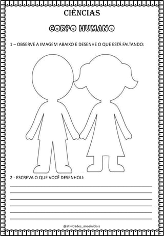 CORPO HUMANO
1 – OBSERVE A IMAGEM ABAIXO E DESENHE O QUE ESTÁ FALTANDO:
2 - ESCREVA O QUE VOCÊ DESENHOU:
____________________________________________________
____________________________________________________
____________________________________________________
____________________________________________________
____________________________________________________
____________________________________________________
@atividades_anosiniciais
Ciências
 