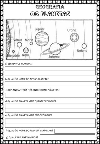 os planetas
b) QUAL É O NOME DO NOSSO PLANETA?
c) O PLANETA TERRA FICA ENTRE QUAIS PLANETAS?
d) QUAL É O PLANETA MAIS QUENTE? POR QUÊ?
e) QUAL É O PLANETA MAIS FRIO? POR QUÊ?
f) QUAL É O NOME DO PLANETA VERMELHO?
g) QUAL É O PLANETA MAIOR?
a) ESCREVA OS PLANETAS:
GEOGRAFIA
 