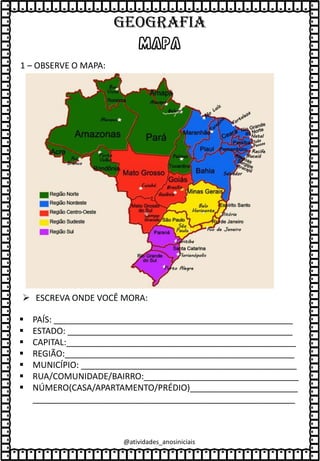 MAPA
1 – OBSERVE O MAPA:
➢ ESCREVA ONDE VOCÊ MORA:
▪ PAÍS: ___________________________________________________
▪ ESTADO: ________________________________________________
▪ CAPITAL:_________________________________________________
▪ REGIÃO:_________________________________________________
▪ MUNICÍPIO: ______________________________________________
▪ RUA/COMUNIDADE/BAIRRO:_________________________________
▪ NÚMERO(CASA/APARTAMENTO/PRÉDIO)_______________________
________________________________________________________
@atividades_anosiniciais
GEOGRAFIA
 