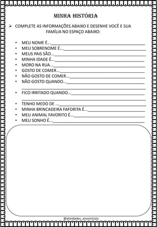 Minha história
• MEU NOME É..._________________________________________
• MEU SOBRENOME É...____________________________________
• MEUS PAIS SÃO...________________________________________
• MINHA IDADE É..._______________________________________
• MORO NA RUA...________________________________________
• GOSTO DE COMER..._____________________________________
• NÃO GOSTO DE COMER..._________________________________
• NÃO GOSTO QUANDO...__________________________________
______________________________________________________
• FICO IRRITADO QUANDO...________________________________
______________________________________________________
• TENHO MEDO DE ...______________________________________
• MINHA BRINCADEIRA FAFORITA É..._________________________
• MEU ANIMAL FAVORITO É..._______________________________
• MEU SONHO É...________________________________________
➢ COMPLETE AS INFORMAÇÕES ABAIXO E DESENHE VOCÊ E SUA
FAMÍLIA NO ESPAÇO ABAIXO:
@atividades_anosiniciais
 