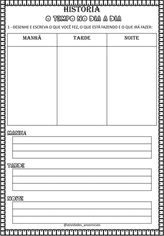 O TEMPO NO DIA A DIA
1 - DESENHE E ESCREVA O QUE VOCÊ FEZ, O QUE ESTÁ FAZENDO E O QUE IRÁ FAZER:
MANHÃ TARDE NOITE
MANHÃ
TARDE
NOITE
@atividades_anosiniciais
HISTÓRIA
 