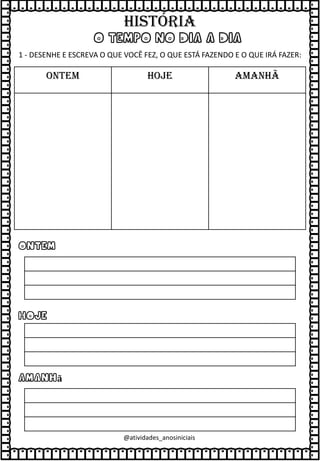 O TEMPO NO DIA A DIA
1 - DESENHE E ESCREVA O QUE VOCÊ FEZ, O QUE ESTÁ FAZENDO E O QUE IRÁ FAZER:
ONTEM HOJE AMANHÃ
Ontem
Hoje
Amanhã
@atividades_anosiniciais
HISTÓRIA
 