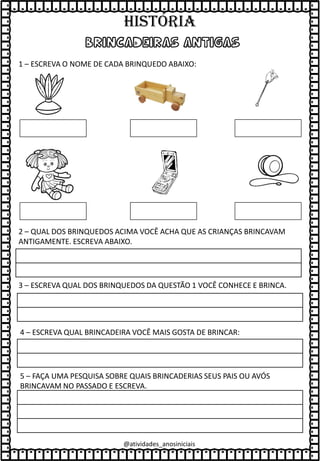 @atividades_anosiniciais
BRINCADEIRAS ANTIGAS
1 – ESCREVA O NOME DE CADA BRINQUEDO ABAIXO:
2 – QUAL DOS BRINQUEDOS ACIMA VOCÊ ACHA QUE AS CRIANÇAS BRINCAVAM
ANTIGAMENTE. ESCREVA ABAIXO.
3 – ESCREVA QUAL DOS BRINQUEDOS DA QUESTÃO 1 VOCÊ CONHECE E BRINCA.
4 – ESCREVA QUAL BRINCADEIRA VOCÊ MAIS GOSTA DE BRINCAR:
5 – FAÇA UMA PESQUISA SOBRE QUAIS BRINCADERIAS SEUS PAIS OU AVÓS
BRINCAVAM NO PASSADO E ESCREVA.
HISTÓRIA
 