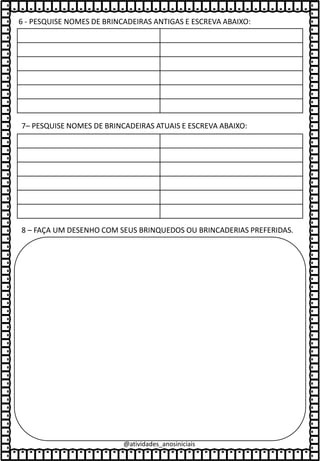 @atividades_anosiniciais
6 - PESQUISE NOMES DE BRINCADEIRAS ANTIGAS E ESCREVA ABAIXO:
8 – FAÇA UM DESENHO COM SEUS BRINQUEDOS OU BRINCADERIAS PREFERIDAS.
7– PESQUISE NOMES DE BRINCADEIRAS ATUAIS E ESCREVA ABAIXO:
 