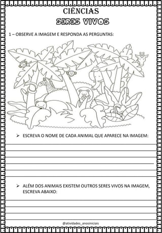 SERES VIVOS
1 – OBSERVE A IMAGEM E RESPONDA AS PERGUNTAS:
➢ ESCREVA O NOME DE CADA ANIMAL QUE APARECE NA IMAGEM:
________________________________________________________
________________________________________________________
________________________________________________________
_______________________________________________________
________________________________________________________
________________________________________________________
➢ ALÉM DOS ANIMAIS EXISTEM OUTROS SERES VIVOS NA IMAGEM,
ESCREVA ABAIXO:
________________________________________________________
________________________________________________________
________________________________________________________
________________________________________________________
@atividades_anosiniciais
Ciências
 
