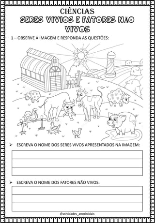 SERES VIVIOS E FATORES NÃO
VIVOS
1 – OBSERVE A IMAGEM E RESPONDA AS QUESTÕES:
➢ ESCREVA O NOME DOS SERES VIVOS APRESENTADOS NA IMAGEM:
➢ ESCREVA O NOME DOS FATORES NÃO VIVOS:
@atividades_anosiniciais
Ciências
 