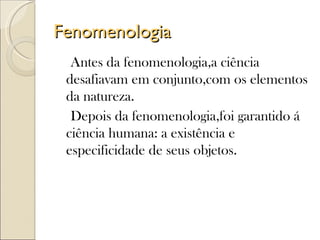 Fenomenologia
  Antes da fenomenologia,a ciência
 desafiavam em conjunto,com os elementos
 da natureza.
  Depois da fenomenologia,foi garantido á
 ciência humana: a existência e
 especificidade de seus objetos.
 
