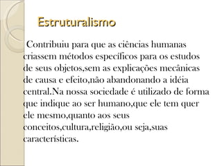 Estruturalismo
 Contribuiu para que as ciências humanas
criassem métodos específicos para os estudos
de seus objetos,sem as explicações mecânicas
de causa e efeito,não abandonando a idéia
central.Na nossa sociedade é utilizado de forma
que indique ao ser humano,que ele tem quer
ele mesmo,quanto aos seus
conceitos,cultura,religião,ou seja,suas
características.
 