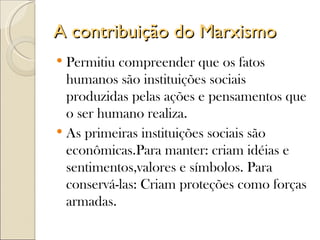 A contribuição do Marxismo
 Permitiu compreender que os fatos
  humanos são instituições sociais
  produzidas pelas ações e pensamentos que
  o ser humano realiza.
 As primeiras instituições sociais são
  econômicas.Para manter: criam idéias e
  sentimentos,valores e símbolos. Para
  conservá-las: Criam proteções como forças
  armadas.
 