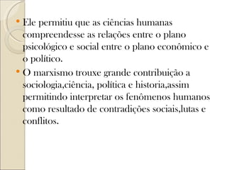  Ele permitiu que as ciências humanas
  compreendesse as relações entre o plano
  psicológico e social entre o plano econômico e
  o político.
 O marxismo trouxe grande contribuição a
  sociologia,ciência, política e historia,assim
  permitindo interpretar os fenômenos humanos
  como resultado de contradições sociais,lutas e
  conflitos.
 