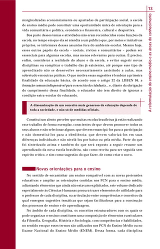 Areformulaçãodoensinomédioeasáreasdoconhecimento
13
marginalizadas economicamente ou apartadas de participação social, a escola
de ensino médio pode constituir uma oportunidade única de orientação para a
vida comunitária e política, econômica e financeira, cultural e desportiva.
Boa parte desses temas e atividades não eram reconhecidos como funções da
escola, no tempo em que ela só atendia a um público que, por meios e iniciativas
próprios, se informava desses assuntos fora do ambiente escolar. Mesmo hoje,
esses outros papéis da escola – sociais, cívicos e comunitários – podem ser
essenciais para algumas escolas, mas menos relevantes para outras. É preciso,
enfim, considerar a realidade do aluno e da escola, e evitar sugerir novas
disciplinas ou complicar o trabalho das já existentes, até porque esse tipo de
aprendizado não se desenvolve necessariamente assistindo a aulas, mas
sobretudo em outras práticas. O que motiva essas sugestões é lembrar a primeira
finalidade da educação básica, de acordo com o artigo 22 da LDBEN 96, a
formação comum indispensável para o exercício da cidadania... e, diante da obrigação
do cumprimento dessa finalidade, o educador não tem direito de ignorar a
condição extra-escolar do educando.
A disseminação de um conceito mais generoso de educação depende de
toda a sociedade, e não só de medidas oficiais.
Constitui um alento perceber que muitas escolas brasileiras já estão realizando
esse trabalho de forma exemplar, conscientes de que devem promover todos os
seus alunos e não selecionar alguns; que devem emancipá-los para a participação
e não domesticá-los para a obediência; que devem valorizá-los em suas
diferenças individuais e não nivelá-los por baixo ou pela média. Parte do que
foi sintetizado acima e também do que será exposto a seguir resume um
aprendizado da nova escola brasileira, não como receita para ser seguida sem
espírito crítico, e sim como sugestão do que fazer, de como criar o novo.
Novas orientações para o ensino
No sentido de encaminhar um ensino compatível com as novas pretensões
educativas e ampliar as orientações contidas nos PCN para o ensino médio,
adiantando elementos que ainda não estavam explicitados, este volume dedicado
especialmente às Ciências Humanas procura trazer elementos de utilidade para
o professor de cada disciplina, na articulação entre competências e conceitos da
qual emergem sugestões temáticas que sejam facilitadoras para a construção
dos processos de ensino e de aprendizagem.
No âmbito de cada disciplina, os conceitos estruturadores com os quais se
pode organizar o ensino constituem uma composição de elementos curriculares
da Filosofia, Geografia, História e Sociologia, com competências e habilidades,
no sentido em que esses termos são utilizados nos PCN do Ensino Médio ou no
Exame Nacional do Ensino Médio (ENEM). Dessa forma, cada disciplina
 