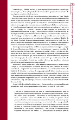 Formaçãoprofissionalpermanentedosprofessores
103
Essa formação é também, mas não só, permanente informação cultural e atualização
metodológica. A formação profissional contínua tem igualmente um caráter de
investigação, uma dimensão de pesquisa.
Como profissional, o professor tem de fazer ajustes permanentes entre o que planeja
e aquilo que efetivamente acontece na sua relação com os alunos, sendo que esses ajustes
podem exigir ação imediata para mobilizar conhecimentos e agir em situações não
previstas. Em outras palavras, precisa ter competência para improvisar. Por isso, num
primeiro nível, a pesquisa que se desenvolve no âmbito do trabalho do professor deve
ter como foco principal o próprio processo de ensino e de aprendizagem. Num outro
nível, a pesquisa diz respeito a conhecer a maneira como são produzidos os
conhecimentos que ensina, ou seja, a noção básica dos contextos e dos métodos de
investigação usados pelas diferentes ciências. O acesso aos conhecimentos produzidos
pela investigação acadêmica, nas diferentes áreas, possibilita manter-se atualizado e
competente para fazer opções de conteúdos, metodologias e organização didática do
que ensina. Esse lado da atualização específica é o melhor uso que se pode fazer de
programas regulares de capacitação disponíveis nas redes escolares que o professor deve
buscar de acordo com seu interesse. Também para isso deve ser apoiado pela escola.
Esse conjunto de competências também dá ao professor instrumentos para a adoção
de livros didáticos e paradidáticos e – em períodos como o atual, de transição, de
implementação de reformas – para trabalhar sem um livro didático ou para conceber
um uso parcial ou adaptado dos livros e materiais hoje disponíveis. Especialmente nessas
situações, uma competência que precisa desenvolver, individualmente ou em parceria
com seus colegas, é a de buscar orientações ou subsídios que auxiliem na escolha de
materiais e metodologias alternativos, projetos coletivos, que atendam a interesses
individuais, ações de alcance comunitário ou social.
Nem sempre as informações sobre materiais e recursos pedagógicos chegam à escola
a tempo ou são suficientemente difundidas, mas há, hoje, uma variedade de recursos
educacionais – disponíveis em endereços eletrônicos – de Secretarias Estaduais e do
Ministério de Educação, ou na forma de programações de televisões educativas, em séries
editadas sob diferentes denominações, de alcance nacional ou estadual. Boa parte desses
materiais é concebida como de apoio didático aos alunos, o que não exclui seu papel na
formação permanente do professor que faz uso deles. No artigo a que nos referimos
anteriormente, e cuja leitura integral acabamos de recomendar, há uma análise detalhada
desses materiais.
As já referidas Diretrizes Curriculares para a Formação de Professores para a Educação
Básica fazem ainda menção específica ao conhecimento advindo da experiência:
É um tipo de conhecimento que não pode ser construído de outra forma senão na
prática profissional e de modo algum pode ser substituído pelo conhecimento “sobre”
essa prática. Saber – e aprender – um conceito, ou uma teoria é muito diferente de
saber – e aprender – exercer um trabalho. Trata-se, portanto, de aprender a “ser”
professor. Perceber as diferentes dimensões do contexto, analisar como as situações se
constituem e compreender como a atuação pode interferir nelas é um aprendizado
permanente, na medida em que as questões são sempre singulares e novas respostas
precisam ser construídas. A competência profissional do professor é, justamente, sua
capacidade de criar soluções apropriadas a cada uma das diferentes situações
complexas e singulares que enfrenta. [...] o conhecimento experiencial pode ser
 
