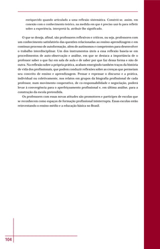 104
enriquecido quando articulado a uma reflexão sistemática. Constrói-se, assim, em
conexão com o conhecimento teórico, na medida em que é preciso usá-lo para refletir
sobre a experiência, interpretá-la, atribuir-lhe significado.
O que se deseja, afinal, são professores reflexivos e críticos, ou seja, professores com
um conhecimento satisfatório das questões relacionadas ao ensino-aprendizagem e em
contínuo processo de autoformação, além de autônomos e competentes para desenvolver
o trabalho interdisciplinar. Um dos instrumentos úteis a essa reflexão baseia-se em
procedimentos de auto-observação e análise, em que se destaca a importância de o
professor saber o que faz em sala de aula e de saber por que faz dessa forma e não de
outra. Na reflexão sobre a própria prática, acabam emergindo também traços da história
de vida dos profissionais, que podem conduzir reflexões sobre as crenças que permeiam
seu conceito de ensino e aprendizagem. Pensar e repensar o discurso e a prática,
individual ou coletivamente, nos relatos em grupos da biografia profissional de cada
professor, num movimento cooperativo, de co-responsabilidade e negociação, poderá
levar à convergência para o aperfeiçoamento profissional e, em última análise, para a
construção da escola pretendida.
Os professores com essas novas atitudes são promotores e partícipes de escolas que
se reconhecem como espaços de formação profissional ininterrupta. Essas escolas estão
reinventando o ensino médio e a educação básica no Brasil.
 