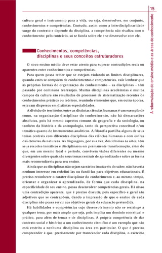 Areformulaçãodoensinomédioeasáreasdoconhecimento
15
cultura geral e instrumento para a vida, ou seja, desenvolver, em conjunto,
conhecimentos e competências. Contudo, assim como a interdisciplinaridade
surge do contexto e depende da disciplina, a competência não rivaliza com o
conhecimento; pelo contrário, só se funda sobre ele e se desenvolve com ele.
Conhecimentos, competências,
disciplinas e seus conceitos estruturadores
O novo ensino médio deve estar atento para superar contradições reais ou
aparentes entre conhecimentos e competências.
Para quem possa temer que se estejam violando os limites disciplinares,
quando estes se compõem de conhecimentos e competências, vale lembrar que
as próprias formas de organização do conhecimento – as disciplinas – têm
passado por contínuos rearranjos. Muitas disciplinas acadêmicas e muitos
campos da cultura são resultados de processos de sistematização recentes de
conhecimentos práticos ou teóricos, reunindo elementos que, em outra épocas,
estavam dispersos em distintas especialidades.
A divisão de territórios entre as distintas ciências humanas é um exemplo de
como, na organização disciplinar do conhecimento, não há demarcações
absolutas, pois há mesmo aspectos comuns da geografia e da sociologia, ou
também da história e da antropologia, tanto da perspectiva conceitual e/ou
temática quanto de instrumentos analíticos. A filosofia partilha alguns de seus
temas centrais com diferentes disciplinas das ciências humanas e com outras
das ciências da natureza. As linguagens, por sua vez, dos idiomas às artes, têm
seus recortes temáticos e disciplinares em permanente transformação, além do
que, em um mesmo local e período, convivem visões diferentes ou mesmo
divergentes sobre quais são seus temas centrais de aprendizado e sobre as forma
mais recomendáveis para seu ensino.
Ainda que as disciplinas não sejam sacrários imutáveis do saber, não haveria
nenhum interesse em redefini-las ou fundi-las para objetivos educacionais. É
preciso reconhecer o caráter disciplinar do conhecimento e, ao mesmo tempo,
orientar e organizar o aprendizado, de forma que cada disciplina, na
especificidade de seu ensino, possa desenvolver competências gerais. Há nisso
uma contradição aparente, que é preciso discutir, pois específico e geral são
adjetivos que se contrapõem, dando a impressão de que o ensino de cada
disciplina não possa servir aos objetivos gerais da educação pretendida.
Há habilidades e competências cujo desenvolvimento não se restringe a
qualquer tema, por mais amplo que seja, pois implica um domínio conceitual e
prático, para além de temas e de disciplinas. A própria competência de dar
contexto social e histórico a um conhecimento científico é um exemplo que não
está restrito a nenhuma disciplina ou área em particular. O que é preciso
compreender é que, precisamente por transcender cada disciplina, o exercício
 
