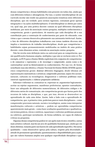 16
dessas competências e dessas habilidades está presente em todas elas, ainda que
com diferentes ênfases e abrangências. Por isso, o caráter interdisciplinar de um
currículo escolar não reside nas possíveis associações temáticas entre diferentes
disciplinas, que em verdade, para sermos rigorosos, costumam gerar apenas
integrações e/ou ações multidisciplinares. O interdisciplinar se obtém por outra
via, qual seja, por uma prática docente comum na qual diferentes disciplinas
mobilizam, por meio da associação ensino-pesquisa, múltiplos conhecimentos e
competências, gerais e particulares, de maneira que cada disciplina dê a sua
contribuição para a construção de conhecimentos por parte do educando, com
vistas a que o mesmo desenvolva plenamente sua autonomia intelectual. Assim,
o fato de diferentes disciplinas trabalharem com temas também diversos não
implica a inexistência de trabalho interdisciplinar, desde que competências e
habilidades sejam permanentemente mobilizadas no âmbito de uma prática
docente, como dissemos acima, centrada na associação ensino–pesquisa.
Não há receita nem definição única ou universal para as competências, que
são qualificações humanas amplas, múltiplas e que não se excluem entre si. Por
exemplo, os PCN para o Ensino Médio explicitam três conjuntos de competências:
o de comunicar e representar, o de investigar e compreender, assim como o de
contextualizar social ou historicamente os conhecimentos. Por sua vez, de forma
semelhante mas não idêntica, o Exame Nacional do Ensino Médio (ENEM) aponta
cinco competências gerais: dominar diferentes linguagens, desde idiomas até
representações matemáticas e artísticas; compreender processos, sejam eles sociais,
naturais, culturais ou tecnológicos; diagnosticar e enfrentar problemas reais;
construir argumentações; e elaborar proposições solidárias.
Informar e informar-se, comunicar-se, expressar-se, argumentar logicamente,
aceitar ou rejeitar argumentos, manifestar preferências, apontar contradições,
fazer uso adequado de diferentes nomenclaturas, de diferentes códigos e de
diferentes meios de comunicação, são competências gerais que fazem parte dos
recursos de todas as disciplinas, e que, por isso, devem se desenvolver no
aprendizado de cada uma delas. Assim, lado a lado com o aprendizado de
competências, que, à primeira vista, poderiam parecer mais disciplinares – como
compreender processos naturais, sociais e tecnológicos, assim como interpretar
manifestações culturais e artísticas –, podem ser aprendidas competências
aparentemente mais gerais – como fazer avaliações quantitativas e qualitativas,
em termos práticos, éticos e estéticos, equacionar e enfrentar problemas pessoais
ou coletivos, participar socialmente, de forma solidária, ser capaz de elaborar
críticas ou propostas.
Algumas dessas competências podem ter um apelo mais técnico-científico, outras
mais artístico-cultural, mas há um arco de qualidades humanas que, ainda que em
doses distintas, tomarão parte nos fazeres de cada aprendizado específico. Há outras
qualidades – como desenvolver apreço pela cultura, respeito pela diversidade e
atitude de permanente aprendizado, questionamento e disponibilidade para a ação–
que são valores humanos amplos sem qualquer especificidade disciplinar e que,
 