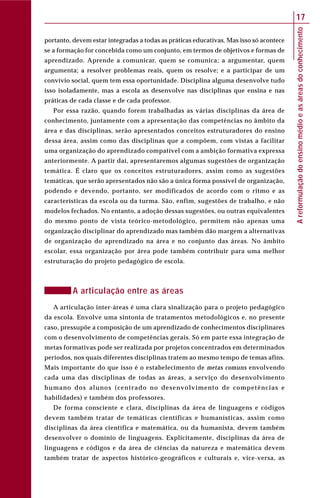 Areformulaçãodoensinomédioeasáreasdoconhecimento
17
portanto, devem estar integradas a todas as práticas educativas. Mas isso só acontece
se a formação for concebida como um conjunto, em termos de objetivos e formas de
aprendizado. Aprende a comunicar, quem se comunica; a argumentar, quem
argumenta; a resolver problemas reais, quem os resolve; e a participar de um
convívio social, quem tem essa oportunidade. Disciplina alguma desenvolve tudo
isso isoladamente, mas a escola as desenvolve nas disciplinas que ensina e nas
práticas de cada classe e de cada professor.
Por essa razão, quando forem trabalhadas as várias disciplinas da área de
conhecimento, juntamente com a apresentação das competências no âmbito da
área e das disciplinas, serão apresentados conceitos estruturadores do ensino
dessa área, assim como das disciplinas que a compõem, com vistas a facilitar
uma organização do aprendizado compatível com a ambição formativa expressa
anteriormente. A partir daí, apresentaremos algumas sugestões de organização
temática. É claro que os conceitos estruturadores, assim como as sugestões
temáticas, que serão apresentados não são a única forma possível de organização,
podendo e devendo, portanto, ser modificados de acordo com o ritmo e as
características da escola ou da turma. São, enfim, sugestões de trabalho, e não
modelos fechados. No entanto, a adoção dessas sugestões, ou outras equivalentes
do mesmo ponto de vista teórico-metodológico, permitem não apenas uma
organização disciplinar do aprendizado mas também dão margem a alternativas
de organização do aprendizado na área e no conjunto das áreas. No âmbito
escolar, essa organização por área pode também contribuir para uma melhor
estruturação do projeto pedagógico de escola.
A articulação entre as áreas
A articulação inter-áreas é uma clara sinalização para o projeto pedagógico
da escola. Envolve uma sintonia de tratamentos metodológicos e, no presente
caso, pressupõe a composição de um aprendizado de conhecimentos disciplinares
com o desenvolvimento de competências gerais. Só em parte essa integração de
metas formativas pode ser realizada por projetos concentrados em determinados
períodos, nos quais diferentes disciplinas tratem ao mesmo tempo de temas afins.
Mais importante do que isso é o estabelecimento de metas comuns envolvendo
cada uma das disciplinas de todas as áreas, a serviço do desenvolvimento
humano dos alunos (centrado no desenvolvimento de competências e
habilidades) e também dos professores.
De forma consciente e clara, disciplinas da área de linguagens e códigos
devem também tratar de temáticas científicas e humanísticas, assim como
disciplinas da área científica e matemática, ou da humanista, devem também
desenvolver o domínio de linguagens. Explicitamente, disciplinas da área de
linguagens e códigos e da área de ciências da natureza e matemática devem
também tratar de aspectos histórico-geográficos e culturais e, vice-versa, as
 