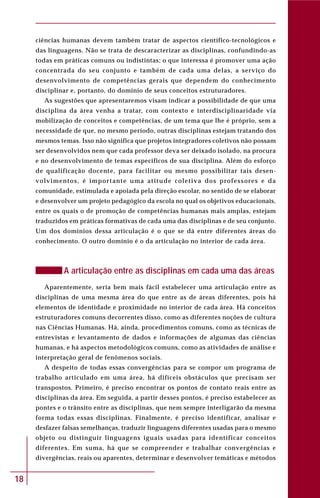 18
ciências humanas devem também tratar de aspectos científico-tecnológicos e
das linguagens. Não se trata de descaracterizar as disciplinas, confundindo-as
todas em práticas comuns ou indistintas; o que interessa é promover uma ação
concentrada do seu conjunto e também de cada uma delas, a serviço do
desenvolvimento de competências gerais que dependem do conhecimento
disciplinar e, portanto, do domínio de seus conceitos estruturadores.
As sugestões que apresentaremos visam indicar a possibilidade de que uma
disciplina da área venha a tratar, com contexto e interdisciplinaridade via
mobilização de conceitos e competências, de um tema que lhe é próprio, sem a
necessidade de que, no mesmo período, outras disciplinas estejam tratando dos
mesmos temas. Isso não significa que projetos integradores coletivos não possam
ser desenvolvidos nem que cada professor deva ser deixado isolado, na procura
e no desenvolvimento de temas específicos de sua disciplina. Além do esforço
de qualificação docente, para facilitar ou mesmo possibilitar tais desen-
volvimentos, é importante uma atitude coletiva dos professores e da
comunidade, estimulada e apoiada pela direção escolar, no sentido de se elaborar
e desenvolver um projeto pedagógico da escola no qual os objetivos educacionais,
entre os quais o de promoção de competências humanas mais amplas, estejam
traduzidos em práticas formativas de cada uma das disciplinas e de seu conjunto.
Um dos domínios dessa articulação é o que se dá entre diferentes áreas do
conhecimento. O outro domínio é o da articulação no interior de cada área.
A articulação entre as disciplinas em cada uma das áreas
Aparentemente, seria bem mais fácil estabelecer uma articulação entre as
disciplinas de uma mesma área do que entre as de áreas diferentes, pois há
elementos de identidade e proximidade no interior de cada área. Há conceitos
estruturadores comuns decorrentes disso, como as diferentes noções de cultura
nas Ciências Humanas. Há, ainda, procedimentos comuns, como as técnicas de
entrevistas e levantamento de dados e informações de algumas das ciências
humanas, e há aspectos metodológicos comuns, como as atividades de análise e
interpretação geral de fenômenos sociais.
A despeito de todas essas convergências para se compor um programa de
trabalho articulado em uma área, há difíceis obstáculos que precisam ser
transpostos. Primeiro, é preciso encontrar os pontos de contato reais entre as
disciplinas da área. Em seguida, a partir desses pontos, é preciso estabelecer as
pontes e o trânsito entre as disciplinas, que nem sempre interligarão da mesma
forma todas essas disciplinas. Finalmente, é preciso identificar, analisar e
desfazer falsas semelhanças, traduzir linguagens diferentes usadas para o mesmo
objeto ou distinguir linguagens iguais usadas para identificar conceitos
diferentes. Em suma, há que se compreender e trabalhar convergências e
divergências, reais ou aparentes, determinar e desenvolver temáticas e métodos
 