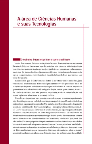 A área de Ciências Humanas
e suas Tecnologias
O trabalho interdisciplinar e contextualizado
Antes de tratarmos de forma mais particularizada dos conceitos estruturadores
da área de Ciências Humanas e suas Tecnologias, bem como da articulação desses
conceitos com as competências gerais da referida área, é importante esclarecermos,
ainda que de forma sintética, algumas questões que consideramos fundamentais
para a compreensão da conceituação de interdisciplinaridade de que faremos uso
neste documento.
Entendemos que o esclarecimento sobre as questões teórico-metodológicas
relacionadas à conceituação de interdisciplinaridade deve ser processado antes de
se definir qual tipo de trabalho uma escola pretende realizar. É comum o equívoco
que deixa de lado tal discussão sob a alegação de que “temos que ir direto à prática”.
Tal condição inexiste, uma vez que toda e qualquer prática é antecedida por um
pensar e planejar sobre o que se pretende realizar.
Esse alerta é importante para que não enveredemos por propostas supostamente
interdisciplinares que, na realidade, costumam apenas integrar diferentes disciplinas
no âmbito de algum projeto curricular. Um trabalho interdisciplinar, antes de garantir
associação temática entre diferentes disciplinas – ação possível mas não imprescindí-
vel –, deve buscar unidade em termos de prática docente, ou seja, independentemente
dos temas/assuntos tratados em cada disciplina isoladamente. Os educadores de
determinada unidade escolar devem comungar de uma prática docente comum voltada
para a construção de conhecimentos e de autonomia intelectual por parte dos
educandos. Em nossa proposta, essa prática docente comum está centrada no trabalho
permanentemente voltado para o desenvolvimento de competências e habilidades,
apoiado na associação ensino–pesquisa e no trabalho com diferentes fontes expressas
em diferentes linguagens, que comportem diferentes interpretações sobre os temas/
assuntos trabalhados em sala de aula. Portanto, esses são os fatores que dão unidade
 