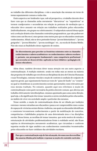 22
ao trabalho das diferentes disciplinas, e não a associação das mesmas em torno de
temas supostamente comuns a todas elas.
Outro aspecto a ser lembrado é que, sob tal perspectiva, o trabalho docente deve
fazer com que as chamadas aulas meramente “discursivas” ou “expositivas” se
tornem coadjuvantes e secundárias em relação às posturas de mediação que o
educador deve assumir em relação aos trabalhos realizados pelos educandos
(individualmente, em grupos ou coletivamente). O subproduto natural dessa opção
será a redução drástica dos chamados conteúdos programáticos, que não podem ser
vistos como um fim em si, mas apenas como meios para que os educandos construam
conhecimentos. Afinal, não se deve pretender formar “jovens historiadores”; “jovens
geógrafos”; “jovens filósofos”; “jovens sociólogos” etc., na escola de Ensino Médio.
Não são essas as finalidades desse segmento de ensino.
Ter discernimento para perceber as fronteiras existentes entre os chamados
conhecimentos e saberes acadêmicos e os conhecimentos e saberes escolares
é, portanto, um pressuposto fundamental e uma competência profissional
que necessita ser desenvolvida e aplicada no fazer didático e pedagógico de
nossos educadores.
Além disso, também devemos deter nossa atenção em um outro aspecto: a
contextualização. A tradição existente, senão em todas mas ao menos na maioria
das propostas de trabalho que envolvem as disciplinas da área de Ciências Humanas
e suas Tecnologias, costuma vincular a noção de contexto à condição de conjunto de
aspectos gerais, que supostamente fazem as vezes de “pano de fundo” ou “cenário”
no qual se desdobram os acontecimentos sociais apresentados como relevantes por
essa mesma tradição. No entanto, quando aqui nos referimos à noção de
contextualização como parte necessária da prática docente comum, que alicerça um
trabalho efetivamente interdisciplinar, estamos apontando para uma outra direção,
qual seja, a da significação dos temas/assuntos a serem estudados pelos educandos,
no âmbito do viver em sociedade amplo e particular dos mesmos.
Nesse sentido, a noção de contextualização deixa de ser ditada por tradições
externas e mesmo estranhas aos educandos e passa a ser compreendida como a soma
de espaços de vivências sociais diretas e indiretas, nas quais os educandos identificam
e constroem/reconstroem conhecimentos a partir da mobilização de conceitos,
competências e habilidades próprios de uma determinada área e/ou disciplina
escolar. Dessa forma, as escolhas de temas/assuntos, que serão motivo de estudo e
estruturação de atividades problematizadoras frente à realidade social, não ficam
sujeitas às determinações meramente acadêmicas, que circundam e conferem
supostas escalas de rigor analítico aos conhecimentos construídos/reconstruídos
pelos educandos no fazer cotidiano das atividades escolares.
Para que a contextualização seja de fato alcançada, devemos nos desvencilhar
das amarras ditadas pela tradição e repensar as noções de conteúdo curricular.
 